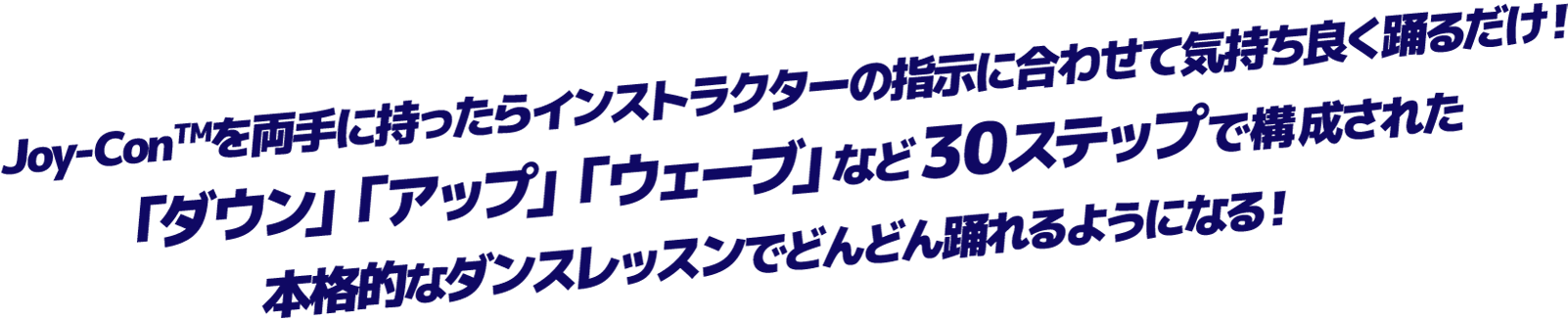 Joy-Conを両手に持ったらインストラクターの指示に合わせて気持ち良く踊るだけ！「ダウン」「アップ」「ウェーブ」など30ステップで構成された本格的なダンスレッスンでどんどん踊れるようになる！
