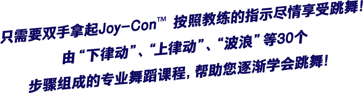 只需要双手拿起Joy-Con™ 按照教练的指示尽情享受跳舞！由“下律动”、“上律动”、“波浪”等30个步骤组成的专业舞蹈课程，帮助您逐渐学会跳舞！