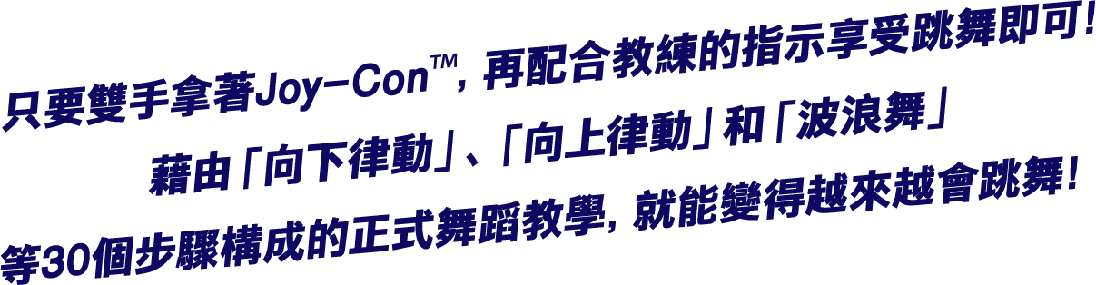 只要雙手拿著Joy-Con™，再配合教練的指示享受跳舞即可！藉由「向下律動」、「向上律動」和「波浪舞」等30個步驟構成的正式舞蹈教學，就能變得越來越會跳舞！